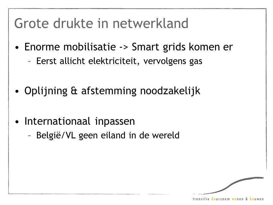 Grote drukte in netwerkland •Enorme mobilisatie -> Smart grids komen er –Eerst allicht elektriciteit, vervolgens gas •Oplijning & afstemming noodzakelijk •Internationaal inpassen –België/VL geen eiland in de wereld
