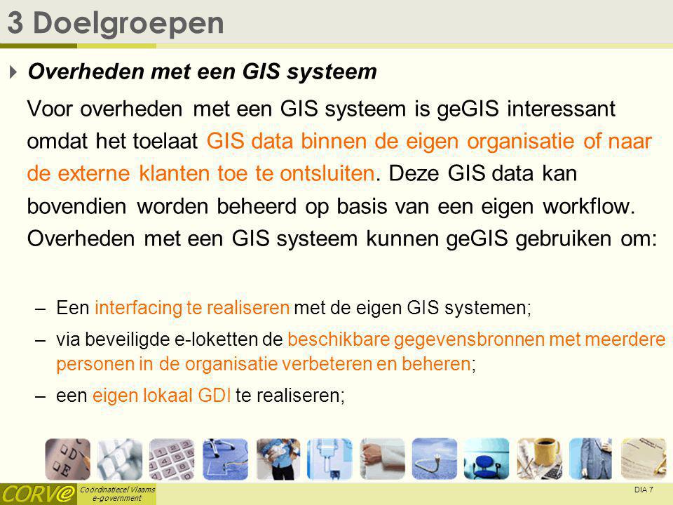 Coördinatiecel Vlaams e-government DIA 7 3 Doelgroepen  Overheden met een GIS systeem Voor overheden met een GIS systeem is geGIS interessant omdat het toelaat GIS data binnen de eigen organisatie of naar de externe klanten toe te ontsluiten.