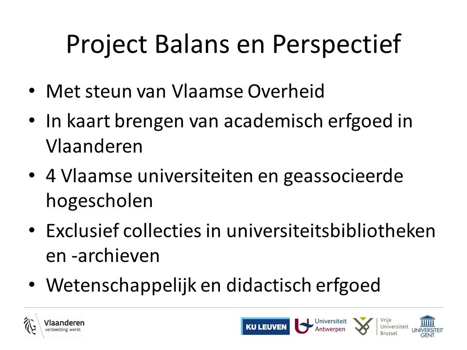 Project Balans en Perspectief • Met steun van Vlaamse Overheid • In kaart brengen van academisch erfgoed in Vlaanderen • 4 Vlaamse universiteiten en geassocieerde hogescholen • Exclusief collecties in universiteitsbibliotheken en -archieven • Wetenschappelijk en didactisch erfgoed