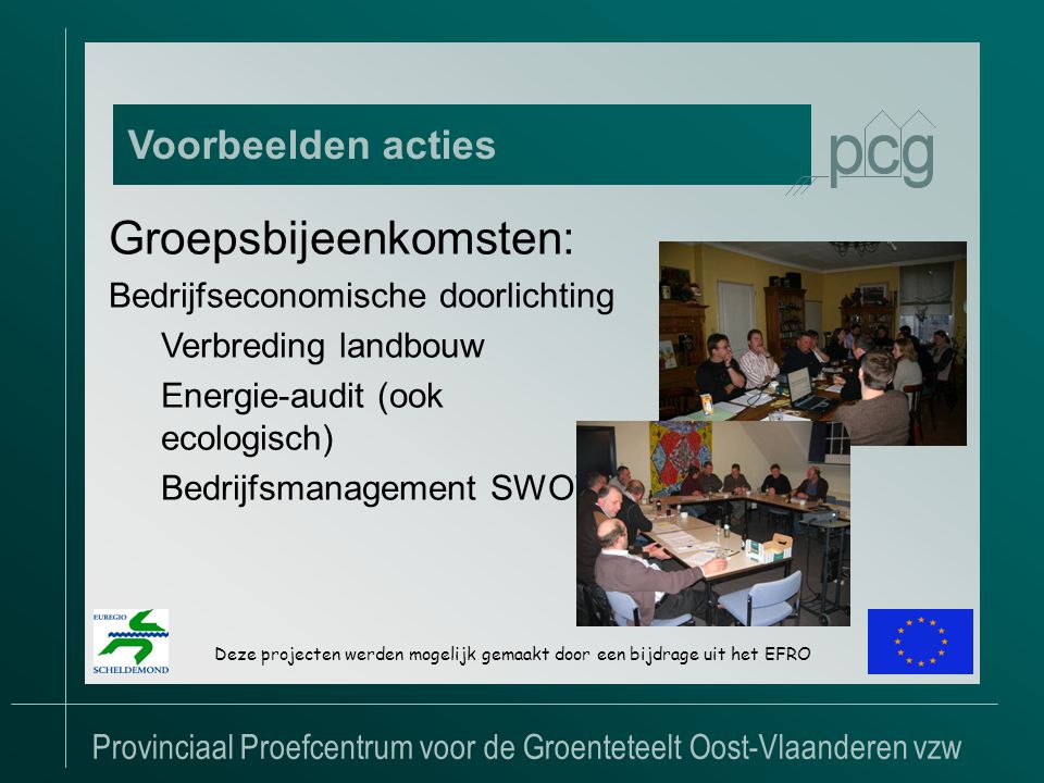 Provinciaal Proefcentrum voor de Groenteteelt Oost-Vlaanderen vzw Voorbeelden acties Deze projecten werden mogelijk gemaakt door een bijdrage uit het EFRO Groepsbijeenkomsten: Bedrijfseconomische doorlichting Verbreding landbouw Energie-audit (ook ecologisch) Bedrijfsmanagement SWOT
