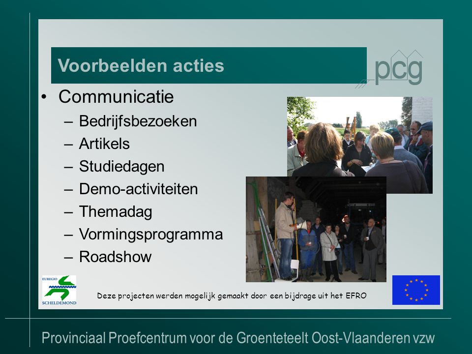 Provinciaal Proefcentrum voor de Groenteteelt Oost-Vlaanderen vzw Voorbeelden acties Deze projecten werden mogelijk gemaakt door een bijdrage uit het EFRO •Communicatie –Bedrijfsbezoeken –Artikels –Studiedagen –Demo-activiteiten –Themadag –Vormingsprogramma –Roadshow