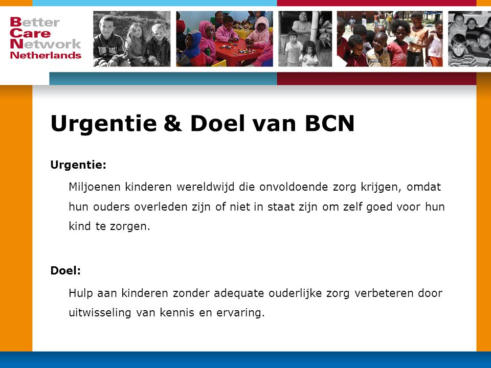 Urgentie & Doel van BCN Urgentie: Miljoenen kinderen wereldwijd die onvoldoende zorg krijgen, omdat hun ouders overleden zijn of niet in staat zijn om zelf goed voor hun kind te zorgen.