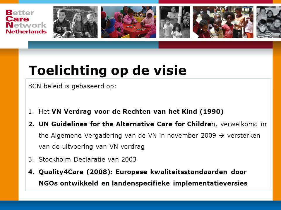Toelichting op de visie BCN beleid is gebaseerd op: 1.Het VN Verdrag voor de Rechten van het Kind (1990) 2.UN Guidelines for the Alternative Care for Children, verwelkomd in the Algemene Vergadering van de VN in november 2009  versterken van de uitvoering van VN verdrag 3.Stockholm Declaratie van Quality4Care (2008): Europese kwaliteitsstandaarden door NGOs ontwikkeld en landenspecifieke implementatieversies
