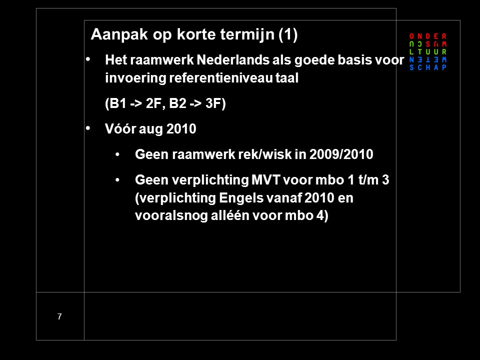 7 Aanpak op korte termijn (1) • Het raamwerk Nederlands als goede basis voor invoering referentieniveau taal (B1 -> 2F, B2 -> 3F) • Vóór aug 2010 •Geen raamwerk rek/wisk in 2009/2010 •Geen verplichting MVT voor mbo 1 t/m 3 (verplichting Engels vanaf 2010 en vooralsnog alléén voor mbo 4)