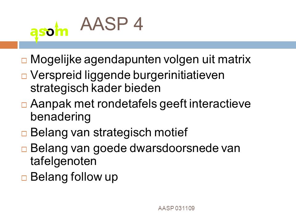 11 AASP AASP 4  Mogelijke agendapunten volgen uit matrix  Verspreid liggende burgerinitiatieven strategisch kader bieden  Aanpak met rondetafels geeft interactieve benadering  Belang van strategisch motief  Belang van goede dwarsdoorsnede van tafelgenoten  Belang follow up
