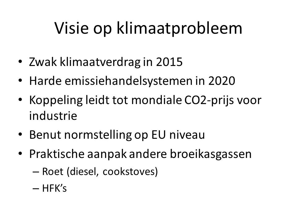 Visie op klimaatprobleem • Zwak klimaatverdrag in 2015 • Harde emissiehandelsystemen in 2020 • Koppeling leidt tot mondiale CO2-prijs voor industrie • Benut normstelling op EU niveau • Praktische aanpak andere broeikasgassen – Roet (diesel, cookstoves) – HFK’s
