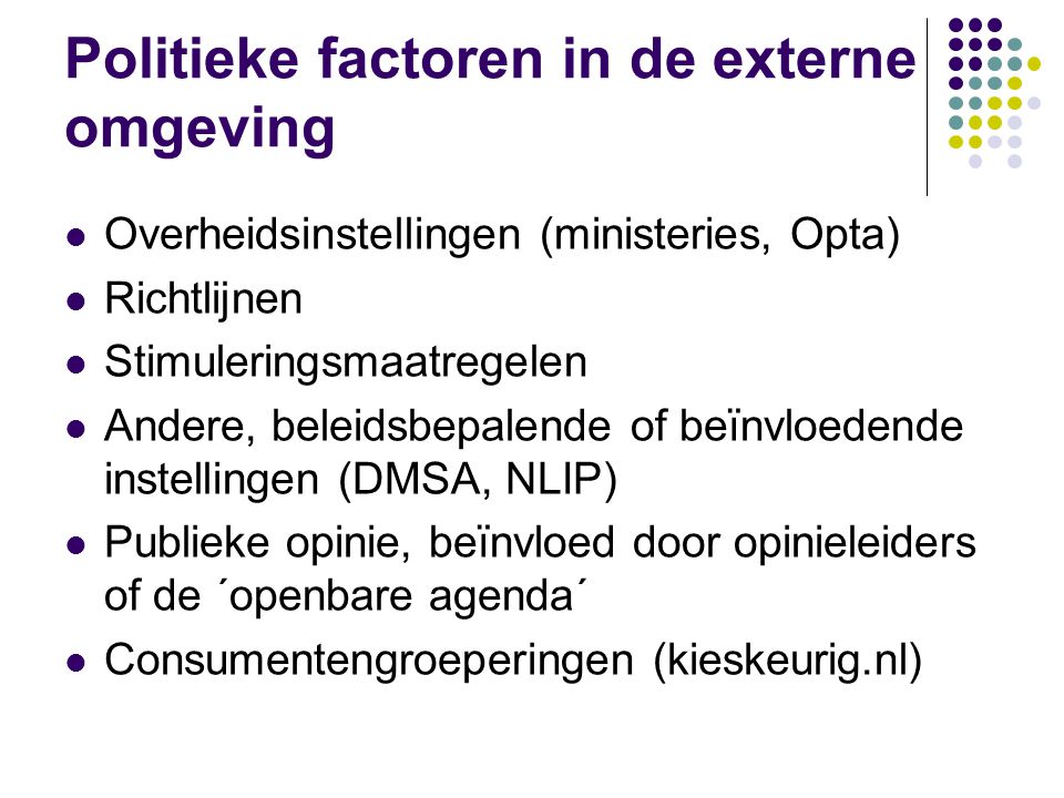 Politieke factoren in de externe omgeving  Overheidsinstellingen (ministeries, Opta)  Richtlijnen  Stimuleringsmaatregelen  Andere, beleidsbepalende of beïnvloedende instellingen (DMSA, NLIP)  Publieke opinie, beïnvloed door opinieleiders of de ´openbare agenda´  Consumentengroeperingen (kieskeurig.nl)