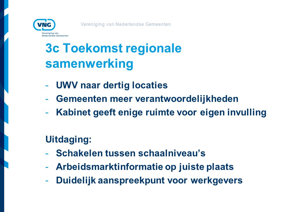 Vereniging van Nederlandse Gemeenten 3c Toekomst regionale samenwerking -UWV naar dertig locaties -Gemeenten meer verantwoordelijkheden -Kabinet geeft enige ruimte voor eigen invulling Uitdaging: -Schakelen tussen schaalniveau’s -Arbeidsmarktinformatie op juiste plaats -Duidelijk aanspreekpunt voor werkgevers