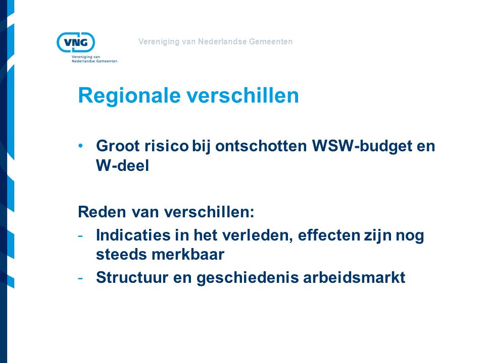 Vereniging van Nederlandse Gemeenten Regionale verschillen •Groot risico bij ontschotten WSW-budget en W-deel Reden van verschillen: -Indicaties in het verleden, effecten zijn nog steeds merkbaar -Structuur en geschiedenis arbeidsmarkt