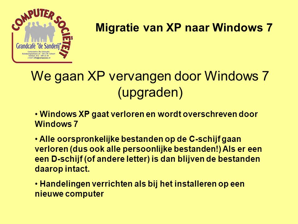 We gaan XP vervangen door Windows 7 (upgraden) Migratie van XP naar Windows 7 • Windows XP gaat verloren en wordt overschreven door Windows 7 • Alle oorspronkelijke bestanden op de C-schijf gaan verloren (dus ook alle persoonlijke bestanden!) Als er een een D-schijf (of andere letter) is dan blijven de bestanden daarop intact.