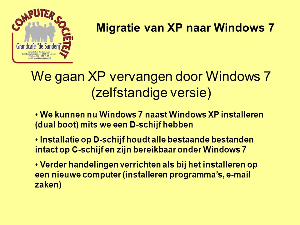 We gaan XP vervangen door Windows 7 (zelfstandige versie) Migratie van XP naar Windows 7 • We kunnen nu Windows 7 naast Windows XP installeren (dual boot) mits we een D-schijf hebben • Installatie op D-schijf houdt alle bestaande bestanden intact op C-schijf en zijn bereikbaar onder Windows 7 • Verder handelingen verrichten als bij het installeren op een nieuwe computer (installeren programma’s,  zaken)