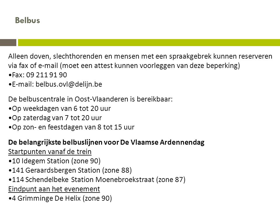Alleen doven, slechthorenden en mensen met een spraakgebrek kunnen reserveren via fax of  (moet een attest kunnen voorleggen van deze beperking) •Fax: •  De belbuscentrale in Oost-Vlaanderen is bereikbaar: •Op weekdagen van 6 tot 20 uur •Op zaterdag van 7 tot 20 uur •Op zon- en feestdagen van 8 tot 15 uur De belangrijkste belbuslijnen voor De Vlaamse Ardennendag Startpunten vanaf de trein •10 Idegem Station (zone 90) •141 Geraardsbergen Station (zone 88) •114 Schendelbeke Station Moenebroekstraat (zone 87) Eindpunt aan het evenement •4 Grimminge De Helix (zone 90) Belbus