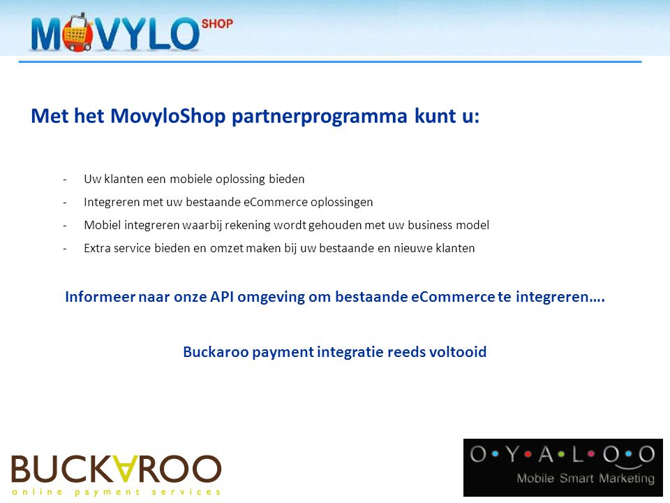 Met het MovyloShop partnerprogramma kunt u: -Uw klanten een mobiele oplossing bieden -Integreren met uw bestaande eCommerce oplossingen -Mobiel integreren waarbij rekening wordt gehouden met uw business model -Extra service bieden en omzet maken bij uw bestaande en nieuwe klanten Informeer naar onze API omgeving om bestaande eCommerce te integreren….