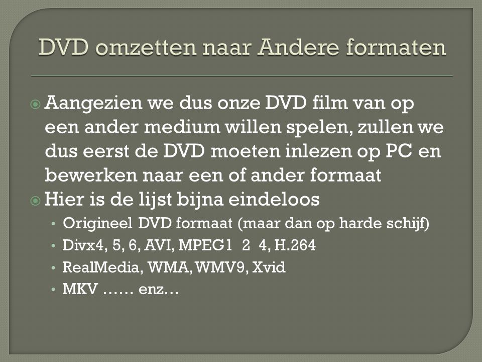  Aangezien we dus onze DVD film van op een ander medium willen spelen, zullen we dus eerst de DVD moeten inlezen op PC en bewerken naar een of ander formaat  Hier is de lijst bijna eindeloos • Origineel DVD formaat (maar dan op harde schijf) • Divx4, 5, 6, AVI, MPEG1 2 4, H.264 • RealMedia, WMA, WMV9, Xvid • MKV …… enz…