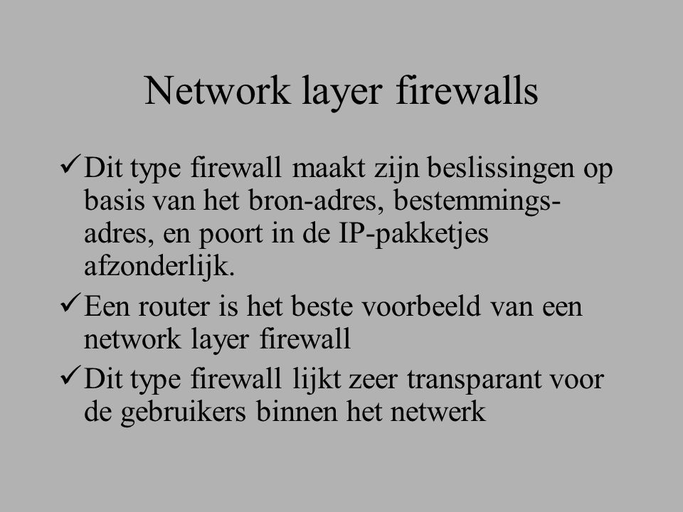 Network layer firewalls  Dit type firewall maakt zijn beslissingen op basis van het bron-adres, bestemmings- adres, en poort in de IP-pakketjes afzonderlijk.