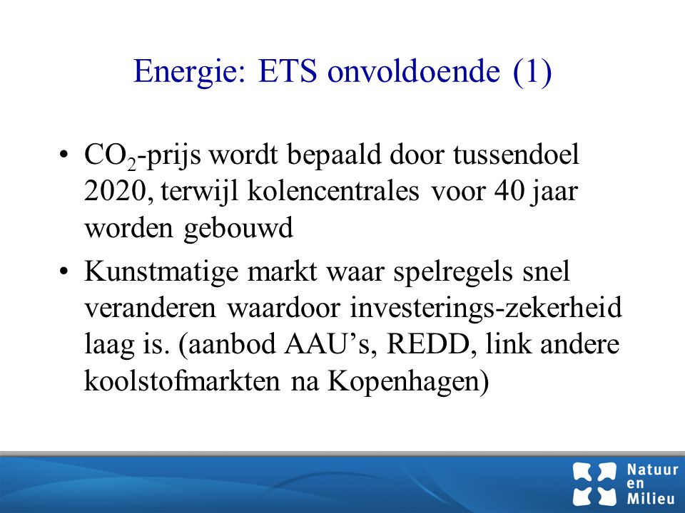 Energie: ETS onvoldoende (1) •CO 2 -prijs wordt bepaald door tussendoel 2020, terwijl kolencentrales voor 40 jaar worden gebouwd •Kunstmatige markt waar spelregels snel veranderen waardoor investerings-zekerheid laag is.