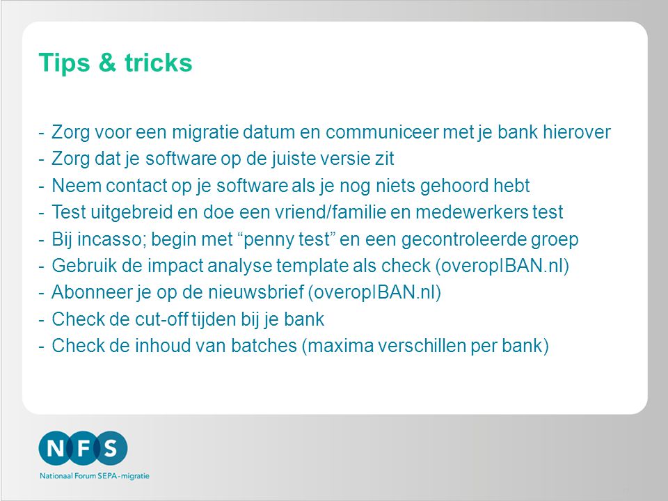 Tips & tricks -Zorg voor een migratie datum en communiceer met je bank hierover -Zorg dat je software op de juiste versie zit -Neem contact op je software als je nog niets gehoord hebt -Test uitgebreid en doe een vriend/familie en medewerkers test -Bij incasso; begin met penny test en een gecontroleerde groep -Gebruik de impact analyse template als check (overopIBAN.nl) -Abonneer je op de nieuwsbrief (overopIBAN.nl) -Check de cut-off tijden bij je bank -Check de inhoud van batches (maxima verschillen per bank) 17