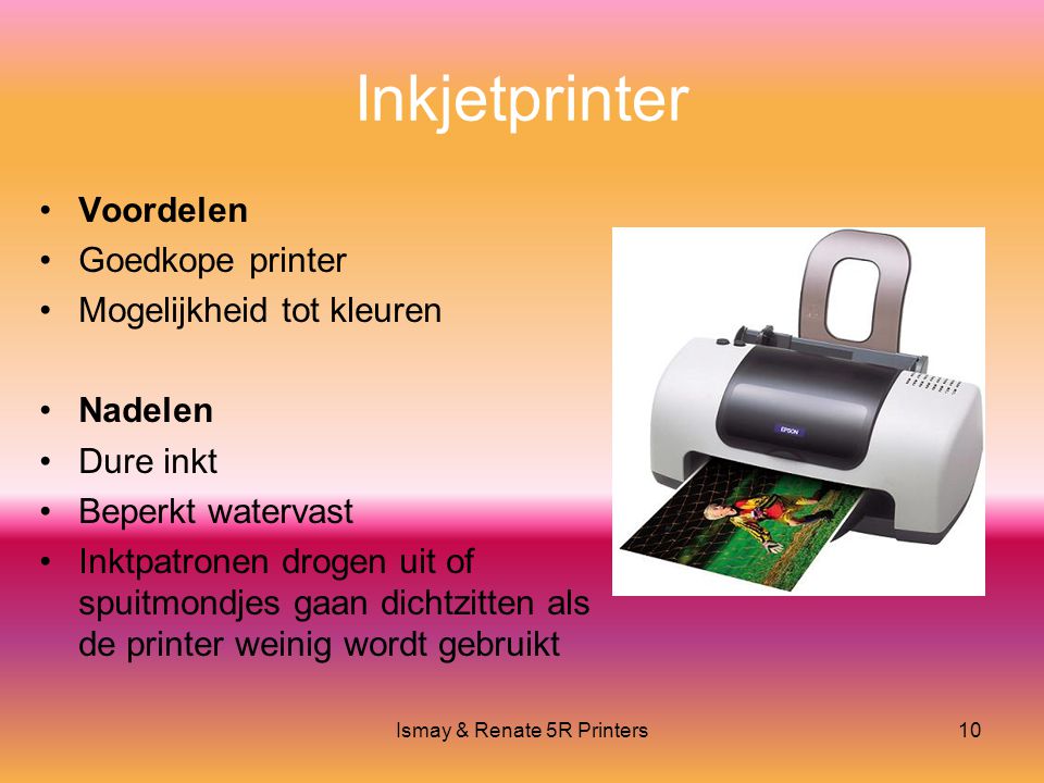 Ismay & Renate 5R Printers10 Inkjetprinter •Voordelen •Goedkope printer •Mogelijkheid tot kleuren •Nadelen •Dure inkt •Beperkt watervast •Inktpatronen drogen uit of spuitmondjes gaan dichtzitten als de printer weinig wordt gebruikt