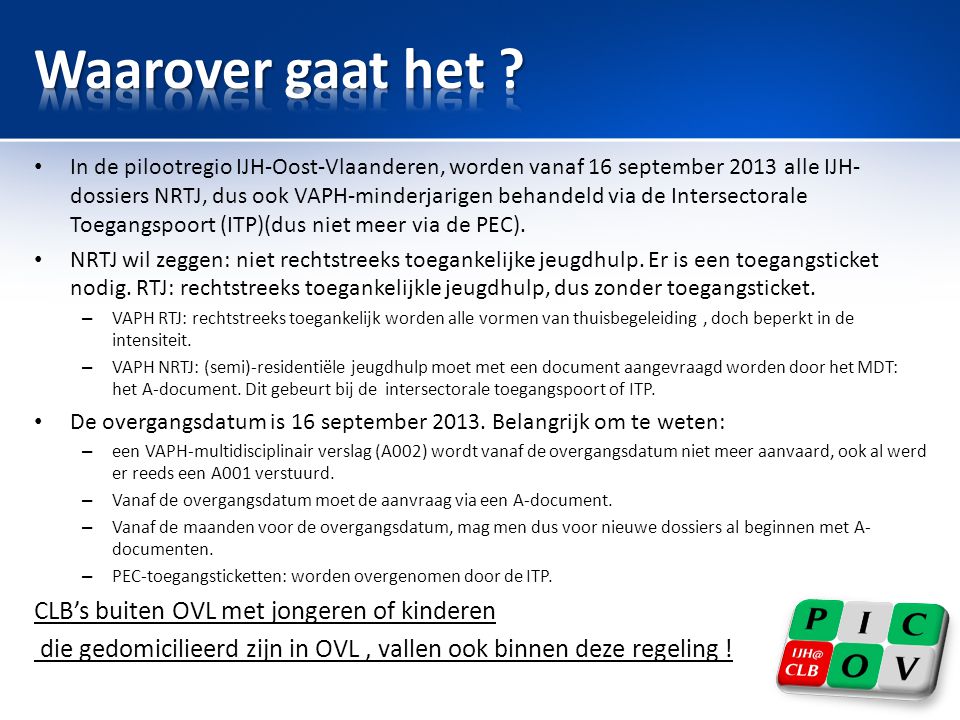 • In de pilootregio IJH-Oost-Vlaanderen, worden vanaf 16 september 2013 alle IJH- dossiers NRTJ, dus ook VAPH-minderjarigen behandeld via de Intersectorale Toegangspoort (ITP)(dus niet meer via de PEC).