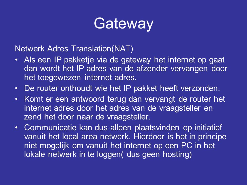 Gateway Netwerk Adres Translation(NAT) •Als een IP pakketje via de gateway het internet op gaat dan wordt het IP adres van de afzender vervangen door het toegewezen internet adres.