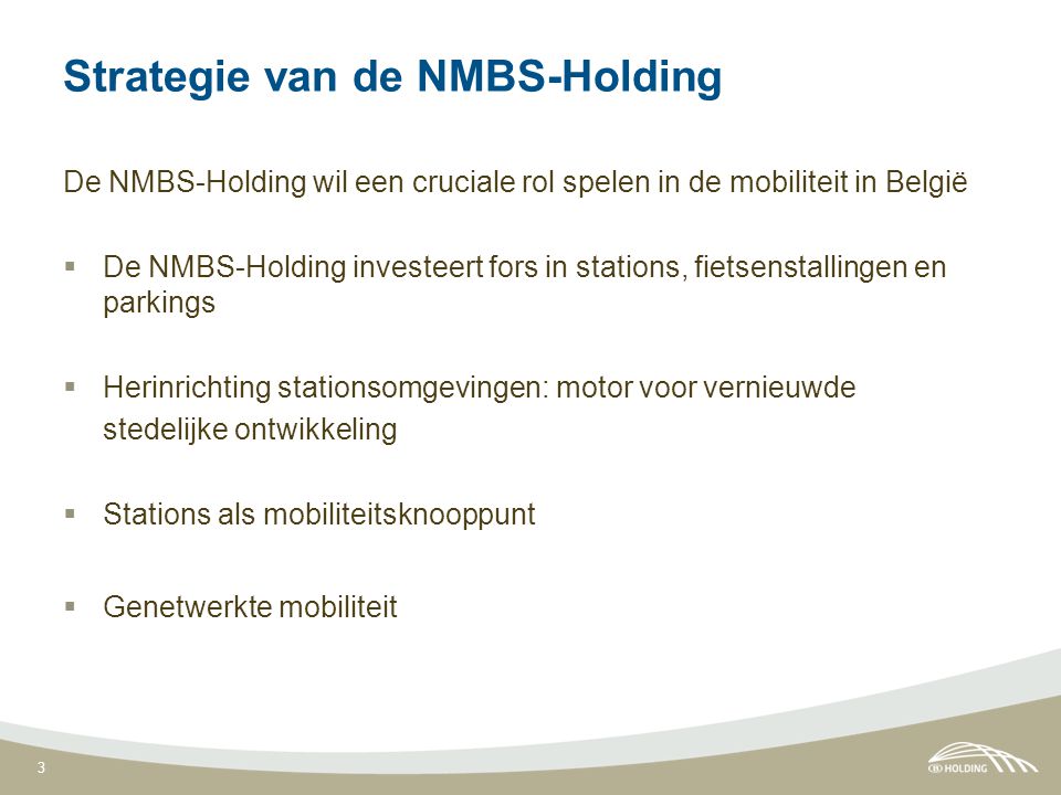 3 Strategie van de NMBS-Holding De NMBS-Holding wil een cruciale rol spelen in de mobiliteit in België  De NMBS-Holding investeert fors in stations, fietsenstallingen en parkings  Herinrichting stationsomgevingen: motor voor vernieuwde stedelijke ontwikkeling  Stations als mobiliteitsknooppunt  Genetwerkte mobiliteit
