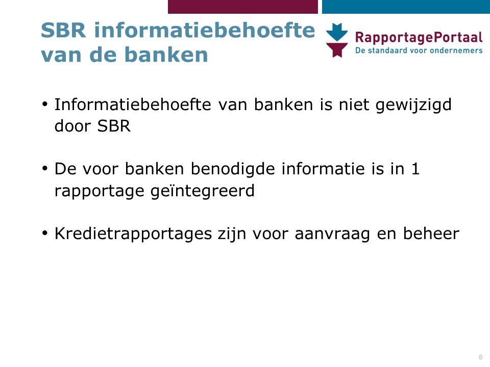 8 SBR informatiebehoefte van de banken • Informatiebehoefte van banken is niet gewijzigd door SBR • De voor banken benodigde informatie is in 1 rapportage geïntegreerd • Kredietrapportages zijn voor aanvraag en beheer