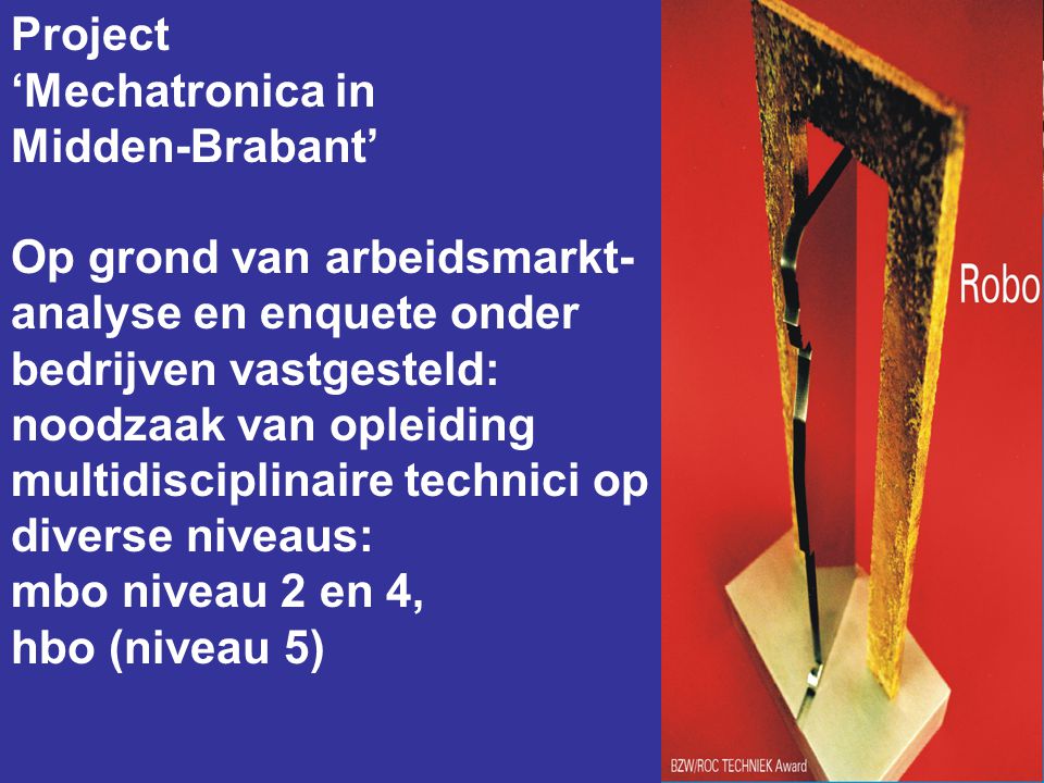 Project ‘Mechatronica in Midden-Brabant’ Op grond van arbeidsmarkt- analyse en enquete onder bedrijven vastgesteld: noodzaak van opleiding multidisciplinaire technici op diverse niveaus: mbo niveau 2 en 4, hbo (niveau 5)