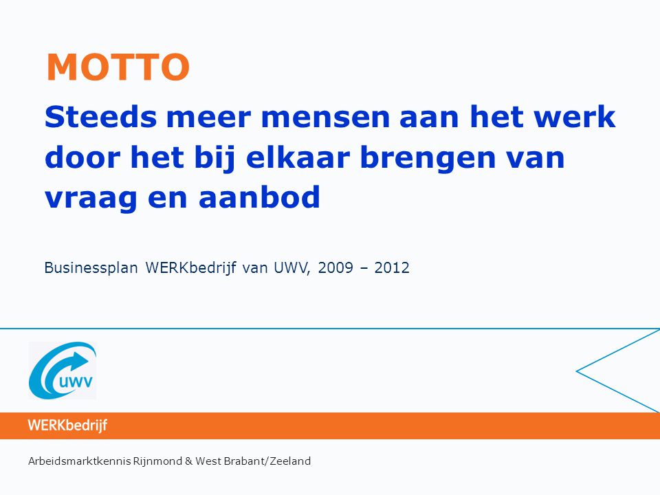 Arbeidsmarktkennis Rijnmond & West Brabant/Zeeland MOTTO Steeds meer mensen aan het werk door het bij elkaar brengen van vraag en aanbod Businessplan WERKbedrijf van UWV, 2009 – 2012