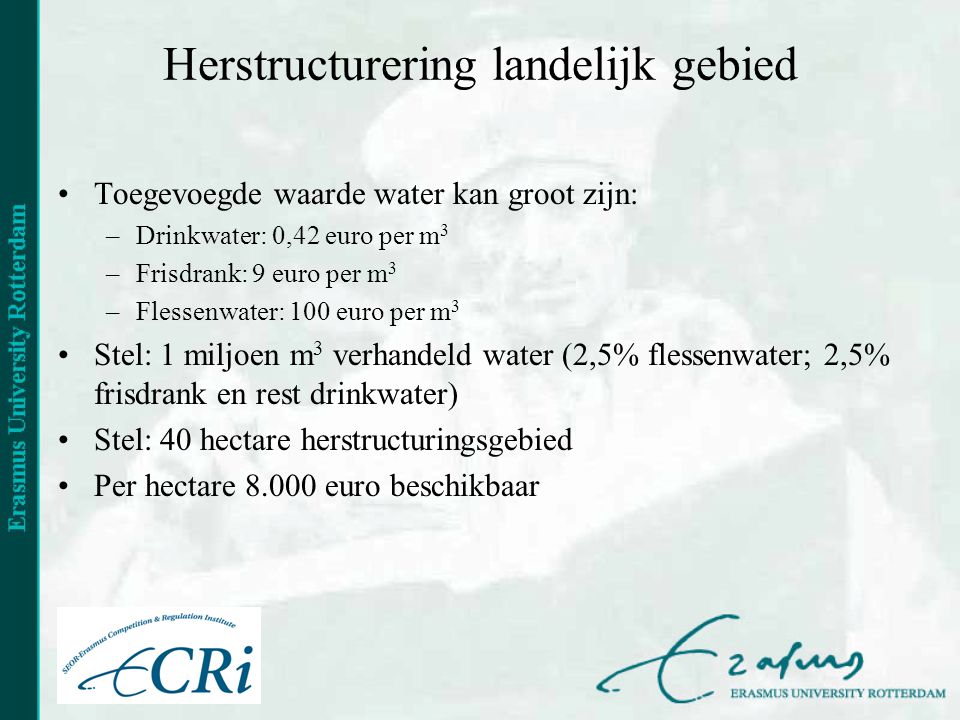 Herstructurering landelijk gebied •Toegevoegde waarde water kan groot zijn: –Drinkwater: 0,42 euro per m 3 –Frisdrank: 9 euro per m 3 –Flessenwater: 100 euro per m 3 •Stel: 1 miljoen m 3 verhandeld water (2,5% flessenwater; 2,5% frisdrank en rest drinkwater) •Stel: 40 hectare herstructuringsgebied •Per hectare euro beschikbaar