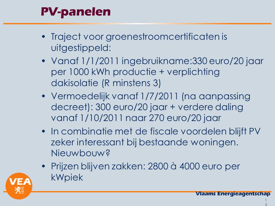 13 PV-panelen •Traject voor groenestroomcertificaten is uitgestippeld: •Vanaf 1/1/2011 ingebruikname:330 euro/20 jaar per 1000 kWh productie + verplichting dakisolatie (R minstens 3) •Vermoedelijk vanaf 1/7/2011 (na aanpassing decreet): 300 euro/20 jaar + verdere daling vanaf 1/10/2011 naar 270 euro/20 jaar •In combinatie met de fiscale voordelen blijft PV zeker interessant bij bestaande woningen.
