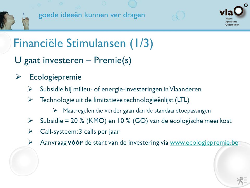 Financiële Stimulansen (1/3) U gaat investeren – Premie(s)  Ecologiepremie  Subsidie bij milieu- of energie-investeringen in Vlaanderen  Technologie uit de limitatieve technologieënlijst (LTL)  Maatregelen die verder gaan dan de standaardtoepassingen  Subsidie = 20 % (KMO) en 10 % (GO) van de ecologische meerkost  Call-systeem: 3 calls per jaar  Aanvraag vóór de start van de investering via