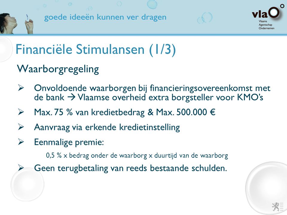 Financiële Stimulansen (1/3) Waarborgregeling  Onvoldoende waarborgen bij financieringsovereenkomst met de bank  Vlaamse overheid extra borgsteller voor KMO’s  Max.