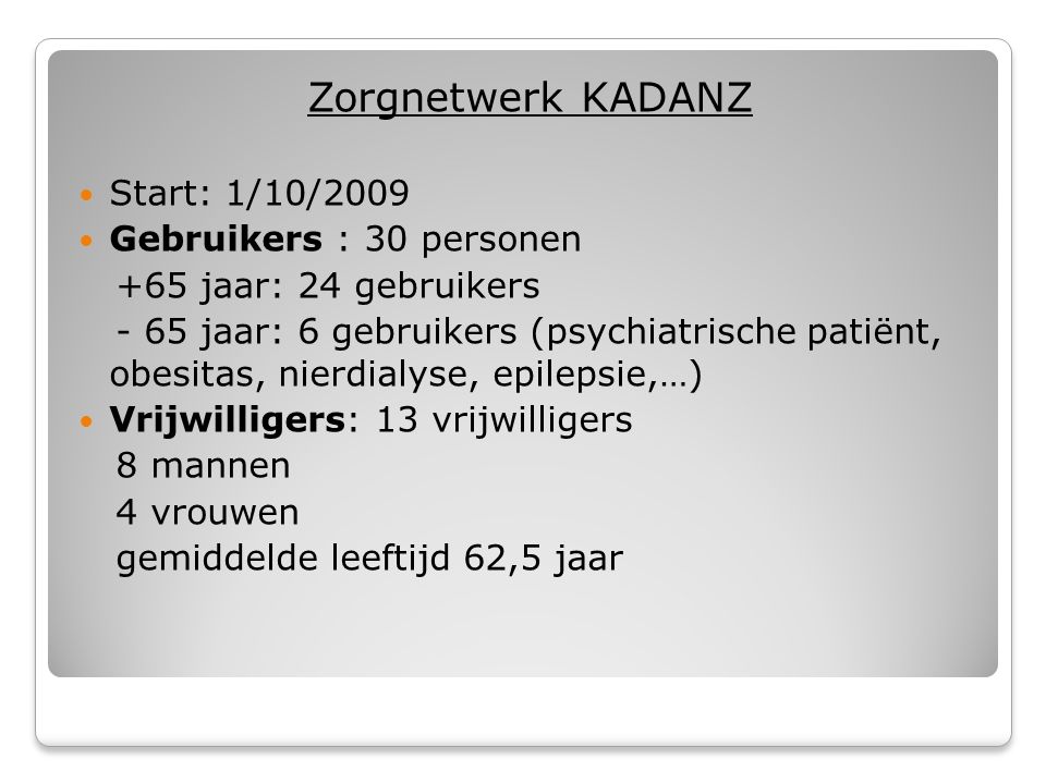 Zorgnetwerk KADANZ  Start: 1/10/2009  Gebruikers : 30 personen +65 jaar: 24 gebruikers - 65 jaar: 6 gebruikers (psychiatrische patiënt, obesitas, nierdialyse, epilepsie,…)  Vrijwilligers: 13 vrijwilligers 8 mannen 4 vrouwen gemiddelde leeftijd 62,5 jaar
