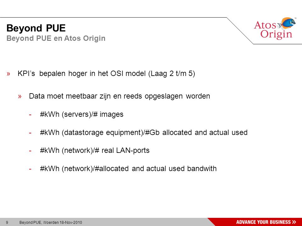 9 Beyond PUE, Woerden 18-Nov-2010 Beyond PUE »KPI’s bepalen hoger in het OSI model (Laag 2 t/m 5) »Data moet meetbaar zijn en reeds opgeslagen worden -#kWh (servers)/# images -#kWh (datastorage equipment)/#Gb allocated and actual used -#kWh (network)/# real LAN-ports -#kWh (network)/#allocated and actual used bandwith Beyond PUE en Atos Origin