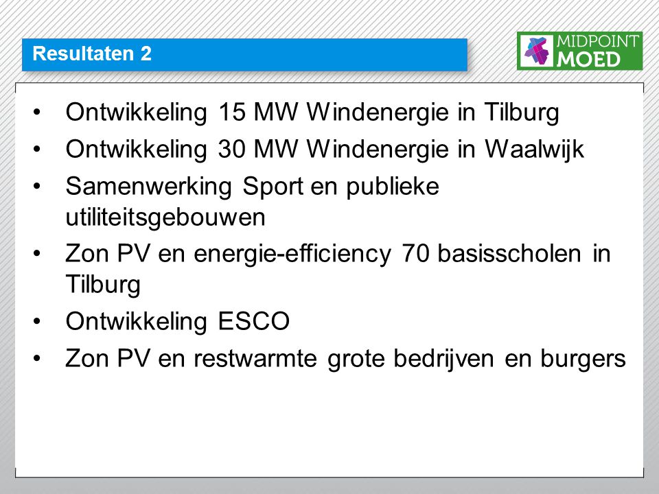 Resultaten 2 •Ontwikkeling 15 MW Windenergie in Tilburg •Ontwikkeling 30 MW Windenergie in Waalwijk •Samenwerking Sport en publieke utiliteitsgebouwen •Zon PV en energie-efficiency 70 basisscholen in Tilburg •Ontwikkeling ESCO •Zon PV en restwarmte grote bedrijven en burgers