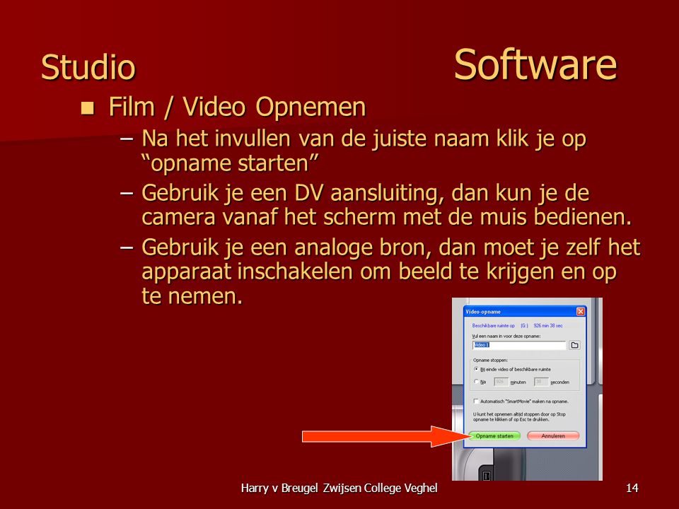 Harry v Breugel Zwijsen College Veghel14 Studio Software  Film / Video Opnemen –Na het invullen van de juiste naam klik je op opname starten –Gebruik je een DV aansluiting, dan kun je de camera vanaf het scherm met de muis bedienen.