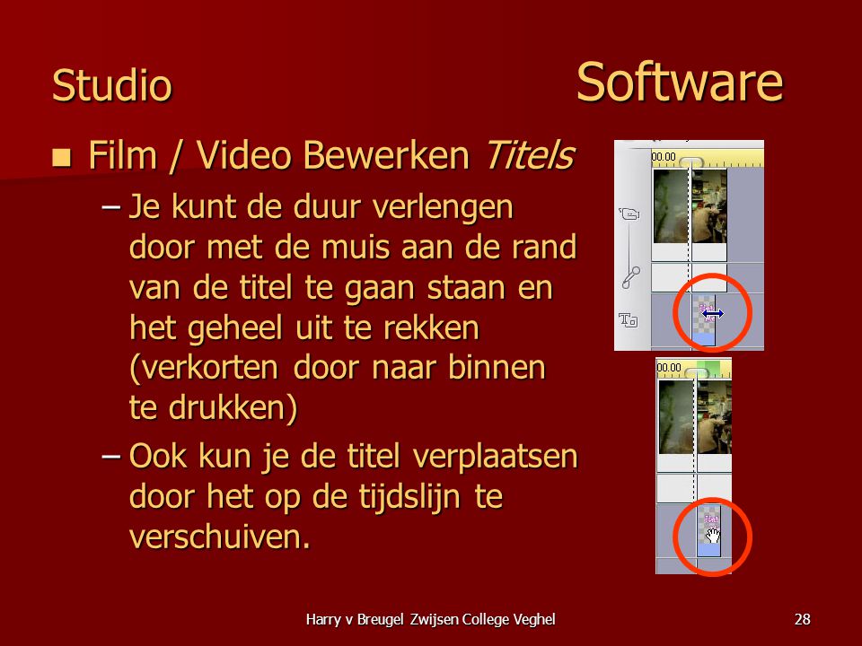 Harry v Breugel Zwijsen College Veghel28 Studio Software  Film / Video Bewerken Titels –Je kunt de duur verlengen door met de muis aan de rand van de titel te gaan staan en het geheel uit te rekken (verkorten door naar binnen te drukken) –Ook kun je de titel verplaatsen door het op de tijdslijn te verschuiven.