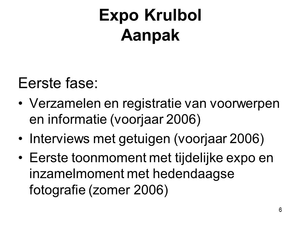6 Expo Krulbol Aanpak Eerste fase: •Verzamelen en registratie van voorwerpen en informatie (voorjaar 2006) •Interviews met getuigen (voorjaar 2006) •Eerste toonmoment met tijdelijke expo en inzamelmoment met hedendaagse fotografie (zomer 2006)