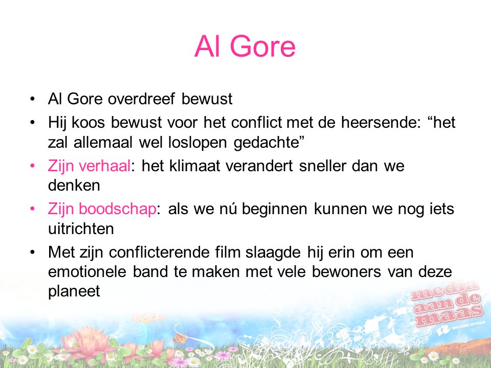 Al Gore •Al Gore overdreef bewust •Hij koos bewust voor het conflict met de heersende: het zal allemaal wel loslopen gedachte •Zijn verhaal: het klimaat verandert sneller dan we denken •Zijn boodschap: als we nú beginnen kunnen we nog iets uitrichten •Met zijn conflicterende film slaagde hij erin om een emotionele band te maken met vele bewoners van deze planeet
