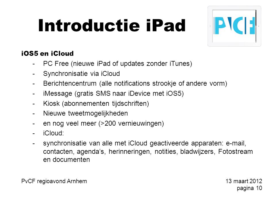 Introductie iPad iOS5 en iCloud -PC Free (nieuwe iPad of updates zonder iTunes) -Synchronisatie via iCloud -Berichtencentrum (alle notifications strookje of andere vorm) -iMessage (gratis SMS naar iDevice met iOS5) -Kiosk (abonnementen tijdschriften) -Nieuwe tweetmogelijkheden -en nog veel meer (>200 vernieuwingen) -iCloud: -synchronisatie van alle met iCloud geactiveerde apparaten:  , contacten, agenda’s, herinneringen, notities, bladwijzers, Fotostream en documenten PvCF regioavond Arnhem13 maart 2012 pagina 10