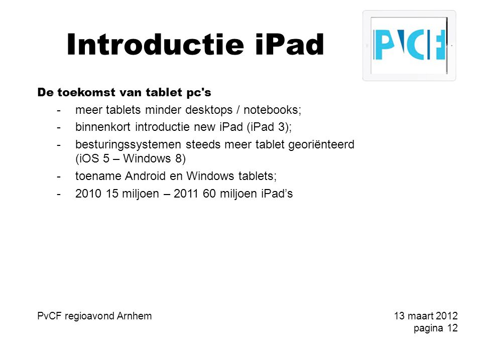 Introductie iPad De toekomst van tablet pc s -meer tablets minder desktops / notebooks; -binnenkort introductie new iPad (iPad 3); -besturingssystemen steeds meer tablet georiënteerd (iOS 5 – Windows 8) -toename Android en Windows tablets; miljoen – miljoen iPad’s PvCF regioavond Arnhem13 maart 2012 pagina 12