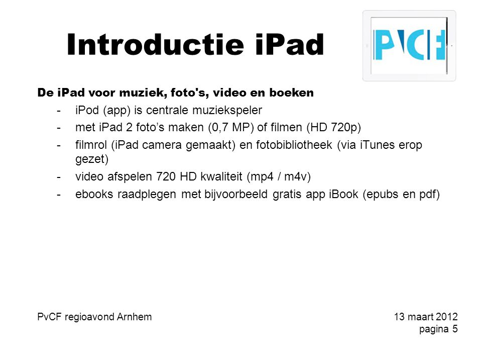 Introductie iPad De iPad voor muziek, foto s, video en boeken -iPod (app) is centrale muziekspeler -met iPad 2 foto’s maken (0,7 MP) of filmen (HD 720p) -filmrol (iPad camera gemaakt) en fotobibliotheek (via iTunes erop gezet) -video afspelen 720 HD kwaliteit (mp4 / m4v) -ebooks raadplegen met bijvoorbeeld gratis app iBook (epubs en pdf) PvCF regioavond Arnhem13 maart 2012 pagina 5