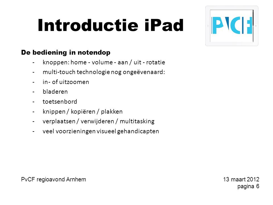 Introductie iPad De bediening in notendop -knoppen: home - volume - aan / uit - rotatie -multi-touch technologie nog ongeëvenaard: -in- of uitzoomen -bladeren -toetsenbord -knippen / kopiëren / plakken -verplaatsen / verwijderen / multitasking -veel voorzieningen visueel gehandicapten PvCF regioavond Arnhem13 maart 2012 pagina 6