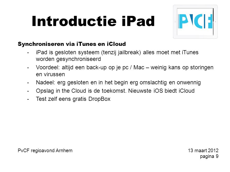 Introductie iPad Synchroniseren via iTunes en iCloud -iPad is gesloten systeem (tenzij jailbreak) alles moet met iTunes worden gesynchroniseerd -Voordeel: altijd een back-up op je pc / Mac – weinig kans op storingen en virussen -Nadeel: erg gesloten en in het begin erg omslachtig en onwennig -Opslag in the Cloud is de toekomst.