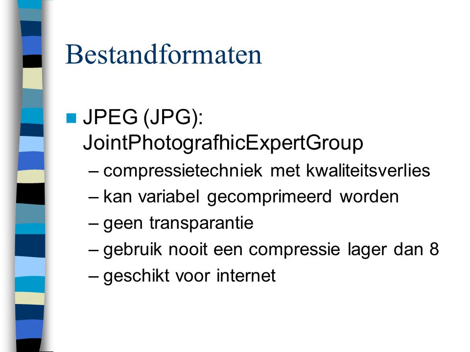 Bestandformaten  JPEG (JPG): JointPhotografhicExpertGroup –compressietechniek met kwaliteitsverlies –kan variabel gecomprimeerd worden –geen transparantie –gebruik nooit een compressie lager dan 8 –geschikt voor internet
