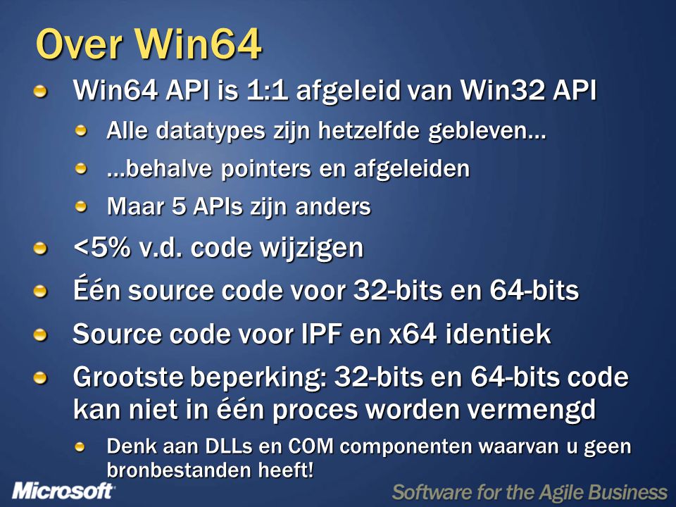 Over Win64 Win64 API is 1:1 afgeleid van Win32 API Alle datatypes zijn hetzelfde gebleven… …behalve pointers en afgeleiden Maar 5 APIs zijn anders <5% v.d.