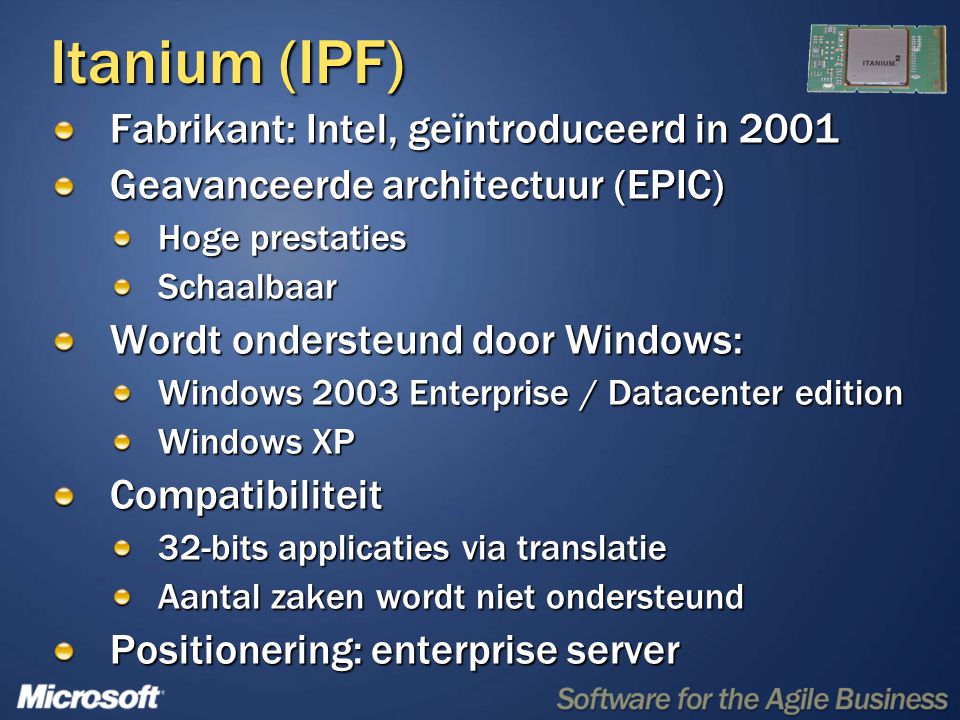 Itanium (IPF) Fabrikant: Intel, geïntroduceerd in 2001 Geavanceerde architectuur (EPIC) Hoge prestaties Schaalbaar Wordt ondersteund door Windows: Windows 2003 Enterprise / Datacenter edition Windows XP Compatibiliteit 32-bits applicaties via translatie Aantal zaken wordt niet ondersteund Positionering: enterprise server