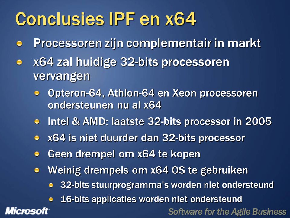 Conclusies IPF en x64 Processoren zijn complementair in markt x64 zal huidige 32-bits processoren vervangen Opteron-64, Athlon-64 en Xeon processoren ondersteunen nu al x64 Intel & AMD: laatste 32-bits processor in 2005 x64 is niet duurder dan 32-bits processor Geen drempel om x64 te kopen Weinig drempels om x64 OS te gebruiken 32-bits stuurprogramma’s worden niet ondersteund 16-bits applicaties worden niet ondersteund
