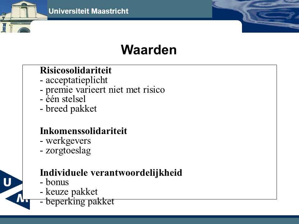 Universiteit Maastricht Waarden Risicosolidariteit - acceptatieplicht - premie varieert niet met risico - één stelsel - breed pakket Inkomenssolidariteit - werkgevers - zorgtoeslag Individuele verantwoordelijkheid - bonus - keuze pakket - beperking pakket