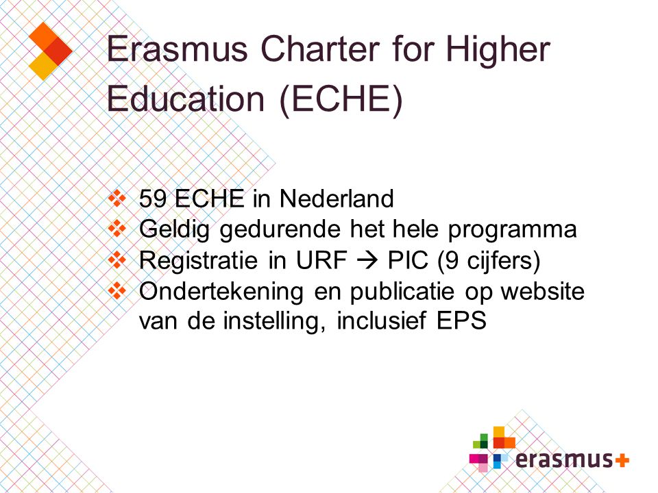 Erasmus Charter for Higher Education (ECHE)  59 ECHE in Nederland  Geldig gedurende het hele programma  Registratie in URF  PIC (9 cijfers)  Ondertekening en publicatie op website van de instelling, inclusief EPS